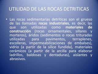 UTILIDAD DE LAS ROCAS DETRITICAS
• Las rocas sedimentarias detríticas son el grueso
de las llamadas rocas industriales, es decir, las
que son utilizadas como materiales de
construcción (rocas ornamentales, sillares y
morteros), áridos (sedimentos o rocas trituradas
utilizadas para pavimentos, terraplenes,
escolleras, impermeabilizaciones de embalses),
vidrio (a partir de la sílice fundida), materiales
cerámicos (a partir de la arcilla para elaborar
ladrillos, baldosas y dentaduras), aislantes y
abrasivos.
 