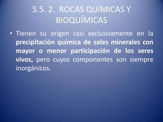 5.5. 2. ROCAS QUÍMICAS Y
BIOQUÍMICAS
• Tienen su origen casi exclusivamente en la
precipitación química de sales minerales con
mayor o menor participación de los seres
vivos, pero cuyos componentes son siempre
inorgánicos.
 