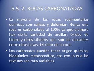 5.5. 2. ROCAS CARBONATADAS
• La mayoría de las rocas sedimentarias
químicas son calizas y dolomías. Nunca una
roca es carbonatada al 100% ya que siempre
hay cierta cantidad de arcillas, óxidos de
hierro y otros silicatos, que son los causantes
entre otras cosas del color de la roca.
• Los carbonatos pueden tener origen químico,
bioquímico, metasomático, etc, con lo que las
texturas son muy variables.
 