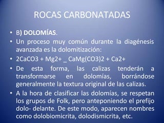 ROCAS CARBONATADAS
• B) DOLOMÍAS.
• Un proceso muy común durante la diagénesis
avanzada es la dolomitización:
• 2CaCO3 + Mg2+ _ CaMg(CO3)2 + Ca2+
• De esta forma, las calizas tenderán a
transformarse en dolomías, borrándose
generalmente la textura original de las calizas.
• A la hora de clasificar las dolomías, se respetan
los grupos de Folk, pero anteponiendo el prefijo
dolo- delante. De este modo, aparecen nombres
como dolobiomicrita, dolodismicrita, etc.
 