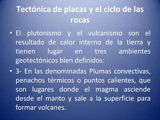 Tectónica de placas y el ciclo de las
rocas
• El plutonismo y el vulcanismo son el
resultado de calor interno de la tierra y
tienen lugar en tres ambientes
geotectónicos bien definidos:
• 3- En las denominadas Plumas convectivas,
penachos térmicos o puntos calientes, que
son lugares donde el magma asciende
desde el manto y sale a la superficie para
formar volcanes.
 