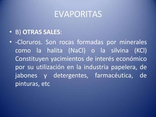 EVAPORITAS
• B) OTRAS SALES:
• -Cloruros. Son rocas formadas por minerales
como la halita (NaCl) o la silvina (KCl)
Constituyen yacimientos de interés económico
por su utilización en la industria papelera, de
jabones y detergentes, farmacéutica, de
pinturas, etc
 