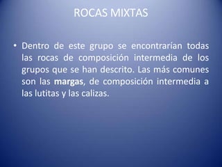ROCAS MIXTAS
• Dentro de este grupo se encontrarían todas
las rocas de composición intermedia de los
grupos que se han descrito. Las más comunes
son las margas, de composición intermedia a
las lutitas y las calizas.
 