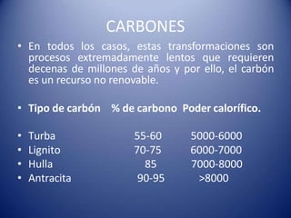CARBONES
• En todos los casos, estas transformaciones son
procesos extremadamente lentos que requieren
decenas de millones de años y por ello, el carbón
es un recurso no renovable.
• Tipo de carbón % de carbono Poder calorífico.
• Turba 55-60 5000-6000
• Lignito 70-75 6000-7000
• Hulla 85 7000-8000
• Antracita 90-95 >8000
 