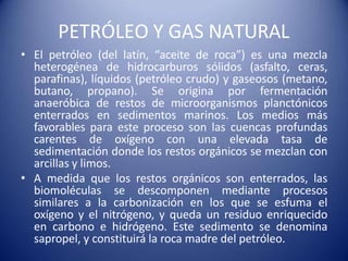 PETRÓLEO Y GAS NATURAL
• El petróleo (del latín, “aceite de roca”) es una mezcla
heterogénea de hidrocarburos sólidos (asfalto, ceras,
parafinas), líquidos (petróleo crudo) y gaseosos (metano,
butano, propano). Se origina por fermentación
anaeróbica de restos de microorganismos planctónicos
enterrados en sedimentos marinos. Los medios más
favorables para este proceso son las cuencas profundas
carentes de oxígeno con una elevada tasa de
sedimentación donde los restos orgánicos se mezclan con
arcillas y limos.
• A medida que los restos orgánicos son enterrados, las
biomoléculas se descomponen mediante procesos
similares a la carbonización en los que se esfuma el
oxígeno y el nitrógeno, y queda un residuo enriquecido
en carbono e hidrógeno. Este sedimento se denomina
sapropel, y constituirá la roca madre del petróleo.
 