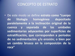 CONCEPTO DE ESTRATO
• De este modo se define estrato como “cuerpo
de litología homogénea depositado
paralelamente a la inclinación original de la
cuenca y separada de las unidades
sedimentarias adyacentes por superficies de
estratificación, que corresponden a periodos
de no sedimentación y/o erosión; o bien por
un cambio brusco en la composición de la
roca”
 