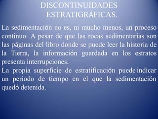 DISCONTINUIDADES
ESTRATIGRÁFICAS.
La sedimentación no es, ni mucho menos, un proceso
continuo. A pesar de que las rocas sedimentarias son
las páginas del libro donde se puede leer la historia de
la Tierra, la información guardada en los estratos
presenta interrupciones.
La propia superficie de estratificación puede indicar
un periodo de tiempo en el que la sedimentación
quedó detenida.
 