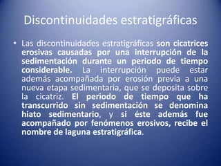 Discontinuidades estratigráficas
• Las discontinuidades estratigráficas son cicatrices
erosivas causadas por una interrupción de la
sedimentación durante un periodo de tiempo
considerable. La interrupción puede estar
además acompañada por erosión previa a una
nueva etapa sedimentaria, que se deposita sobre
la cicatriz. El periodo de tiempo que ha
transcurrido sin sedimentación se denomina
hiato sedimentario, y si éste además fue
acompañado por fenómenos erosivos, recibe el
nombre de laguna estratigráfica.
 