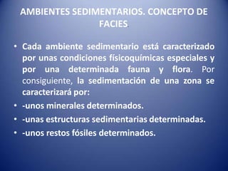 AMBIENTES SEDIMENTARIOS. CONCEPTO DE
FACIES.
• Cada ambiente sedimentario está caracterizado
por unas condiciones físicoquímicas especiales y
por una determinada fauna y flora. Por
consiguiente, la sedimentación de una zona se
caracterizará por:
• -unos minerales determinados.
• -unas estructuras sedimentarias determinadas.
• -unos restos fósiles determinados.
 