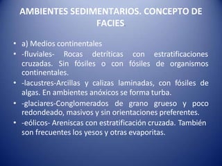 AMBIENTES SEDIMENTARIOS. CONCEPTO DE
FACIES.
• a) Medios continentales
• -fluviales- Rocas detríticas
cruzadas. Sin fósiles o con
con estratificaciones
fósiles de organismos
continentales.
• -lacustres-Arcillas y calizas laminadas, con fósiles de
algas. En ambientes anóxicos se forma turba.
• -glaciares-Conglomerados de grano grueso y poco
redondeado, masivos y sin orientaciones preferentes.
• -eólicos- Areniscas con estratificación cruzada. También
son frecuentes los yesos y otras evaporitas.
 