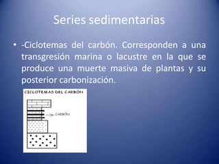 Series sedimentarias
• -Ciclotemas del carbón. Corresponden a una
transgresión marina o lacustre en la que se
produce una muerte masiva de plantas y su
posterior carbonización.
 