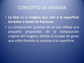 CONCEPTO DE MAGMA
• La lava es el magma que sale a la superficie
terrestre a través de fracturas.
• La composición química de la lava refleja una
pequeña proporción de la composición
original del magma, debido al escape de gases
que sufre durante su ascenso a la superficie.
 