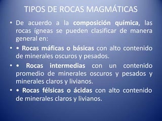 TIPOS DE ROCAS MAGMÁTICAS
• De acuerdo a la composición química, las
rocas ígneas se pueden clasificar de manera
general en:
• • Rocas máficas o básicas con alto contenido
de minerales oscuros y pesados.
• • Rocas intermedias con un contenido
promedio de minerales oscuros y pesados y
minerales claros y livianos.
• • Rocas félsicas o ácidas con alto contenido
de minerales claros y livianos.
 