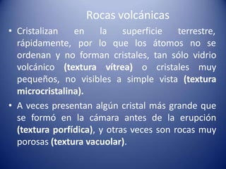 Rocas volcánicas
• Cristalizan
rápidamente,
en la superficie terrestre,
por lo que los átomos no se
ordenan y no forman cristales, tan sólo vidrio
volcánico (textura vítrea) o cristales muy
pequeños, no visibles a simple vista (textura
microcristalina).
• A veces presentan algún cristal más grande que
se formó en la cámara antes de la erupción
(textura porfídica), y otras veces son rocas muy
porosas (textura vacuolar).
 