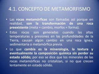 4.1. CONCEPTO DE METAMORFISMO
• Las rocas metamórficas son llamadas así porque en
realidad, son la transformación de una roca
preexistente (meta = cambio, morfos = forma).
• Estas rocas son generadas cuando las altas
temperaturas y presiones en las profundidades de la
Tierra, causan algún cambio en una roca ígnea,
sedimentaria o metamórfica previa.
• Lo que cambia es la mineralogía, la textura y
eventualmente la composición química sin perder su
estado sólido; por eso se dice que los minerales de las
rocas metamórficas no cristalizan, si no que crecen
lentamente en estado sólido.
 