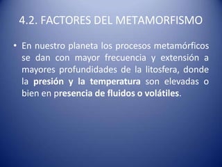 4.2. FACTORES DEL METAMORFISMO
• En nuestro planeta los procesos metamórficos
se dan con mayor frecuencia y extensión a
mayores profundidades de la litosfera, donde
la presión y la temperatura son elevadas o
bien en presencia de fluidos o volátiles.
 