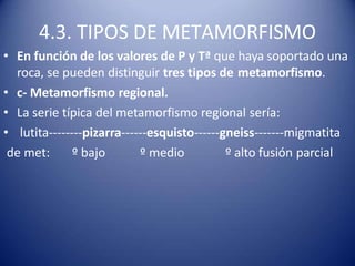 4.3. TIPOS DE METAMORFISMO
• En función de los valores de P y Tª que haya soportado una
roca, se pueden distinguir tres tipos de metamorfismo.
• c- Metamorfismo regional.
• La serie típica del metamorfismo regional sería:
• lutita--------pizarra------esquisto------gneiss-------migmatita
de met: º bajo º medio º alto fusión parcial
 