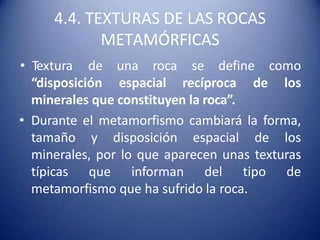 4.4. TEXTURAS DE LAS ROCAS
METAMÓRFICAS
“disposición espacial recíproca de
• Textura de una roca se define como
los
minerales que constituyen la roca”.
• Durante el metamorfismo cambiará la forma,
tamaño y disposición espacial de los
minerales, por lo que aparecen unas texturas
típicas que informan del tipo de
metamorfismo que ha sufrido la roca.
 