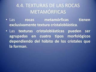 4.4. TEXTURAS DE LAS ROCAS
METAMÓRFICAS
• Las rocas metamórficas tienen
exclusivamente textura cristaloblástíca.
• Las texturas cristaloblásticas pueden ser
agrupadas en cuatro tipos morfológicos
dependiendo del hábito de los cristales que
la forman.
 