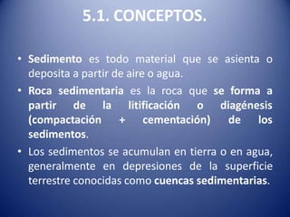 5.1. CONCEPTOS.
• Sedimento es todo material que se asienta o
deposita a partir de aire o agua.
• Roca sedimentaria es la roca que se forma a
la litificación o diagénesis
+ cementación) de los
partir de
(compactación
sedimentos.
• Los sedimentos se acumulan en tierra o en agua,
generalmente en depresiones de la superficie
terrestre conocidas como cuencas sedimentarias.
 