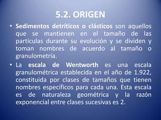 5.2. ORIGEN
• Sedimentos detríticos o clásticos son aquellos
que se mantienen en el tamaño de las
partículas durante su evolución y se dividen y
toman nombres de acuerdo al tamaño o
granulometría.
• La escala de Wentworth es una escala
granulométrica establecida en el año de 1.922,
constituida por clases de tamaños que tienen
nombres específicos para cada una. Esta escala
es de naturaleza geométrica y la razón
exponencial entre clases sucesivas es 2.
 