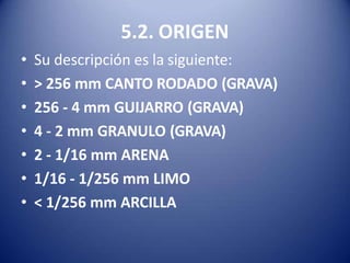 5.2. ORIGEN
• Su descripción es la siguiente:
• > 256 mm CANTO RODADO (GRAVA)
• 256 - 4 mm GUIJARRO (GRAVA)
• 4 - 2 mm GRANULO (GRAVA)
• 2 - 1/16 mm ARENA
• 1/16 - 1/256 mm LIMO
• < 1/256 mm ARCILLA
 
