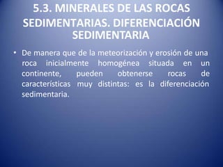 5.3. MINERALES DE LAS ROCAS
SEDIMENTARIAS. DIFERENCIACIÓN
SEDIMENTARIA
• De manera que de la meteorización y erosión de una
pueden obtenerse rocas
roca inicialmente homogénea situada en un
de
muy distintas: es la diferenciación
continente,
características
sedimentaria.
 