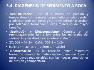 5.4. DIAGÉNESIS: DE SEDIMENTO A ROCA.
• -Recristalización- Con el aumento de presión y
temperatura los minerales de pequeño tamaño tienden
a soldarse unos con otros y sus redes cristalinas acaban
por solaparse formando nuevos minerales de mayor
tamaño.
• -Sustitución y Metasomatismo- Consiste en el
reemplazamiento ión a ión entre los minerales del
sedimento y las disoluciones intersticiales:
• 2CaCO3 + Mg2+ _ CaMg(CO3)2 + Ca2+
• (calcita + magnesio _ dolomita + calcio)
• -Neoformación- Es la reacción entre minerales
formados durante la meteorización para dar lugar a
otros nuevos más estables con las nuevas condiciones
de presión y temperatura.
 