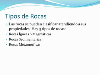 Tipos de Rocas
Las rocas se pueden clasificar atendiendo a sus
propiedades, Hay 3 tipos de rocas:
• Rocas Ígneas o Magmáticas
• Rocas Sedimentarias
• Rocas Metamórficas
 