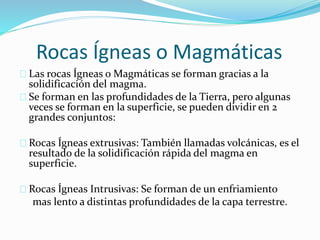 Rocas Ígneas o Magmáticas
Las rocas Ígneas o Magmáticas se forman gracias a la
solidificación del magma.
Se forman en las profundidades de la Tierra, pero algunas
veces se forman en la superficie, se pueden dividir en 2
grandes conjuntos:
Rocas Ígneas extrusivas: También llamadas volcánicas, es el
resultado de la solidificación rápida del magma en
superficie.
Rocas Ígneas Intrusivas: Se forman de un enfriamiento
mas lento a distintas profundidades de la capa terrestre.
 