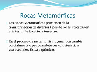 Rocas Metamórficas
Las Rocas Metamórficas provienen de la
transformación de diversos tipos de rocas ubicadas en
el interior de la corteza terrestre.
En el proceso de metamorfismo ,una roca cambia
parcialmente o por completo sus características
estructurales, física y químicas.
 