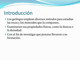 IntroducciónLos geólogos emplean diversos métodos para estudiar las rocas y los minerales que la componen.Examinaran sus propiedades físicas, como la dureza o la densidad.Con el fin de investigar que proceso llevaron a su formación.