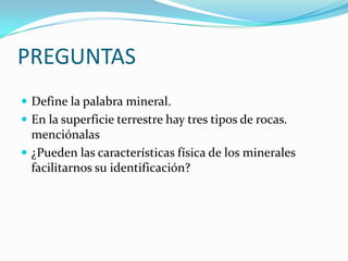 PREGUNTASDefine la palabra mineral.En la superficie terrestre hay tres tipos de rocas.  menciónalas¿Pueden las características física de los minerales facilitarnos su identificación?