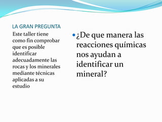 LA GRAN PREGUNTAEste taller tiene como fin comprobar que es posible identificar adecuadamente las rocas y los minerales mediante técnicas aplicadas a su estudio¿De que manera las reacciones químicas nos ayudan a identificar un mineral?