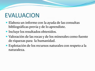EVALUACIONElabora un informe con la ayuda de las consultas bibliográficas previa y de lo aprendiste.Incluye los resultados obtenidos.Valoración de las rocas y de los minerales como fuente de riquezas para  la humanidad.Explotación de los recursos naturales con respeto a la naturaleza.