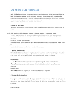 LAS ROCAS Y LOS MINERALES
LAS ROCASLas rocas son el resultado de diferentes procesos que se han llevado a cabo en la
tierra durante miles de años. Por su naturaleza compacta, constituyen buenos cimientos para
realizar múltiples edificaciones. Las rocas son agregados compuestos por uno o varios minerales
que permanecen unidos entre sí hasta su desintegración.
El ciclo de las rocas:
Al proceso geológico por el cual las rocas sufren transformaciones se le conoce como ciclo de las
rocas.
Este ciclo se inicia cuando el magma sale a la superficie, se enfría y forma rocas ígneas
Luego, al fragmentarse las rocas ígneas forman pequeñas partículas que, con el paso del
tiempo, se
convierten en rocas sedimentarias.
Posteriormente, como consecuencia de la temperatura y la presión, tanto las rocas ígneas como
las
rocas sedimentarias se transforman en rocas metamórficas.
A) Rocas Magmáticas:
Llamadas también rocas ígneas o eruptivas, son las que tienen su origen en el magma producido
en el interior de la tierra y que fluye a la superficie a través de grietas o volcanes.
Clasificación:
Rocas Volcánicas: aparecen en la superficie luego de una erupción volcánica.
Rocas Plutónicas: su formación se da en el interior de la tierra, desde donde llegan a la
superficie
en forma lenta.
Rocas Filonianas: se originan por solidificación del magma en grietas
B) Rocas Sedimentarias:
Se originan por la acumulación de capas de sedimentos como el polvo o el lodo, que se
superponen una sobre otra hasta formar franjas de diferente composición, unidas en forma
compacta.
Clasificación:
 
