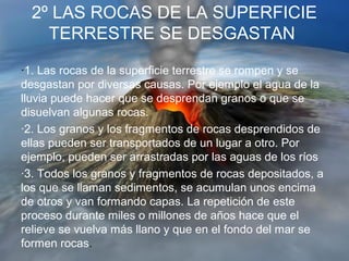2º LAS ROCAS DE LA SUPERFICIE
TERRESTRE SE DESGASTAN
·1. Las rocas de la superficie terrestre se rompen y se
desgastan por diversas causas. Por ejemplo el agua de la
lluvia puede hacer que se desprendan granos o que se
disuelvan algunas rocas.
·2. Los granos y los fragmentos de rocas desprendidos de
ellas pueden ser transportados de un lugar a otro. Por
ejemplo, pueden ser arrastradas por las aguas de los ríos
·3. Todos los granos y fragmentos de rocas depositados, a
los que se llaman sedimentos, se acumulan unos encima
de otros y van formando capas. La repetición de este
proceso durante miles o millones de años hace que el
relieve se vuelva más llano y que en el fondo del mar se
formen rocas.
 