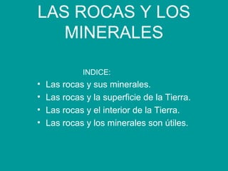 LAS ROCAS Y LOS
MINERALES
INDICE:
• Las rocas y sus minerales.
• Las rocas y la superficie de la Tierra.
• Las rocas y el interior de la Tierra.
• Las rocas y los minerales son útiles.
 