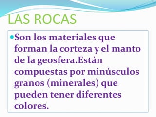LAS ROCAS
Son los materiales que
forman la corteza y el manto
de la geosfera.Están
compuestas por minúsculos
granos (minerales) que
pueden tener diferentes
colores.