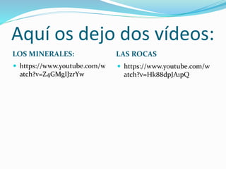 Aquí os dejo dos vídeos:
LOS MINERALES: LAS ROCAS
https://www.youtube.com/w
atch?v=Z4GMgIJzrYw
https://www.youtube.com/w
atch?v=Hk88dpJA1pQ