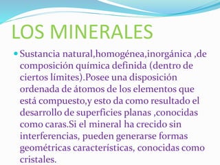 LOS MINERALES
Sustancia natural,homogénea,inorgánica ,de
composición química definida (dentro de
ciertos límites).Posee una disposición
ordenada de átomos de los elementos que
está compuesto,y esto da como resultado el
desarrollo de superficies planas ,conocidas
como caras.Si el mineral ha crecido sin
interferencias, pueden generarse formas
geométricas características, conocidas como
cristales.