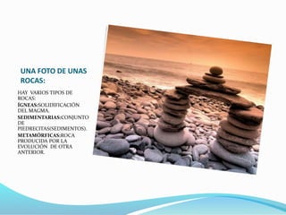 UNA FOTO DE UNAS
ROCAS:
HAY VARIOS TIPOS DE
ROCAS:
ÍGNEAS:SOLIDIFICACIÓN
DEL MAGMA.
SEDIMENTARIAS:CONJUNTO
DE
PIEDRECITAS(SEDIMENTOS).
METAMÓRFICAS:ROCA
PRODUCIDA POR LA
EVOLUCIÓN DE OTRA
ANTERIOR.