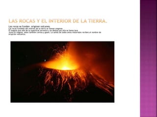 Las rocas se funden originan volcanes.
Las rocas fundidas del interior de la tierra se llaman magmas.
El magma que sale de la superficie terrestre y se desliza por ella se llama lava
Junto el magma, salen también ceniza y gases. La salida de todos estos materiales reciben el nombre de
erupción volcánica.
 