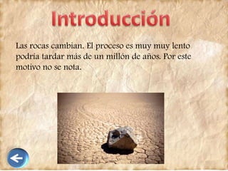Las rocas cambian. El proceso es muy muy lento
podría tardar más de un millón de años. Por este
motivo no se nota.
 
