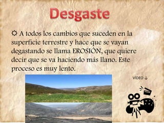 ☼ A todos los cambios que suceden en la
superficie terrestre y hace que se vayan
degastando se llama EROSIÓN, que quiere
decir que se va haciendo más llano. Este
proceso es muy lento.
VÍDEO ↓
 
