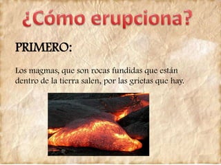 PRIMERO:
Los magmas, que son rocas fundidas que están
dentro de la tierra salen, por las grietas que hay.
 