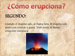 SEGUNDO:
Cuando el magma sale, se llama lava. El magma sale
junto con cenizas y gases. Todo junto se llama
erupción volcánica.
 