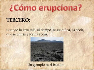 TERCERO:
Cuando la lava sale, al tiempo, se solidifica, es decir,
que se enfría y forma rocas.
Un ejemplo es el basalto.
 