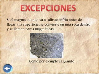 Si el magma cuando va a salir se enfría antes de
llegar a la superficie, se convierte en una roca dentro
y se llaman rocas magmáticas.
Como por ejemplo el granito
 