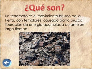 Un terremoto es el movimiento brusco de la
Tierra, con temblores causado por la brusca
liberación de energía acumulada durante un
largo tiempo.
 